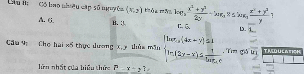 Cầu 8: Có bao nhiêu cặp số nguyên (x;y) thỏa mãn log _2 (x^2+y^2)/2y +log _32≤ log _3 (x^2+y^2)/y  ?
A. 6. B. 3. C. 5. D. 4
Câu 9: Cho hai số thực dương x, y thỏa mãn beginarrayl log _12(4x+y)≤ 1 ln (2y-x)≤ frac 1log _6eendarray.. Tìm giá trị
lớn nhất của biểu thức P=x+y ？