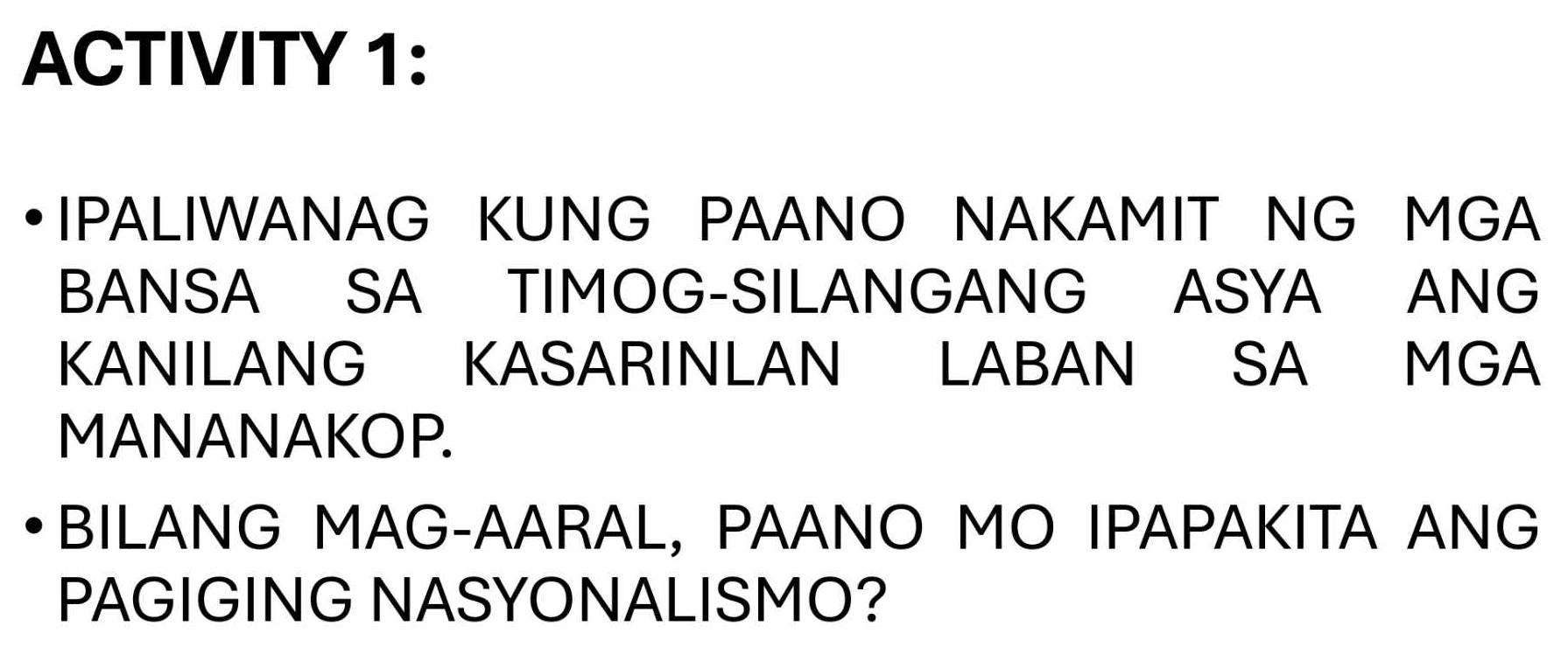 ACTIVITY 1: 
IPALIWANAG KUNG PAANO NAKAMIT NG MGA 
BANSA SA TIMOG-SILANGANG ASYA ANG 
KANILANG KASARINLAN LABAN SA MGA 
MANANAKOP. 
BILANG MAG-AARAL, PAANO MO IPAPAKITA ANG 
PAGIGING NASYONALISMO?