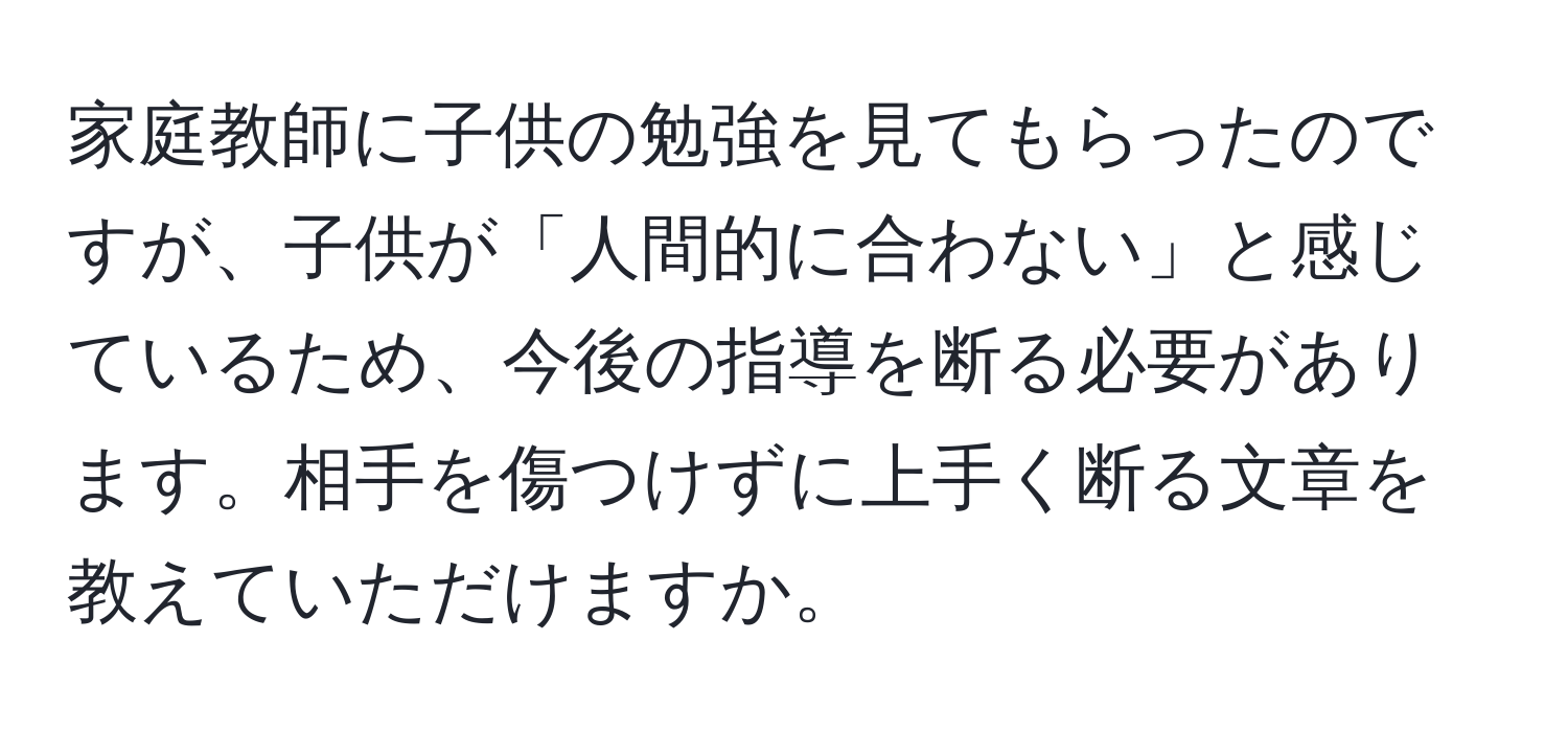 家庭教師に子供の勉強を見てもらったのですが、子供が「人間的に合わない」と感じているため、今後の指導を断る必要があります。相手を傷つけずに上手く断る文章を教えていただけますか。