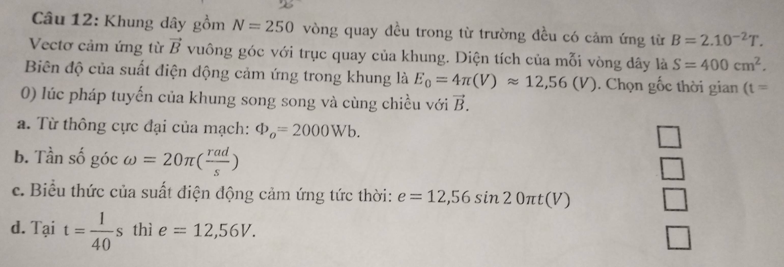 Khung dây gồm N=250 vòng quay đều trong từ trường đều có cảm ứng từ B=2.10^(-2)T. 
Vectơ cảm ứng từ vector B vuông góc với trục quay của khung. Diện tích của mỗi vòng dây là S=400cm^2. 
Biên độ của suất điện động cảm ứng trong khung là E_0=4π (V)approx 12,56(V). Chọn gốc thời gian (t=
0) lúc pháp tuyến của khung song song và cùng chiều với vector B. 
a. Từ thông cực đại của mạch: Phi _o=2000Wb. 
b. Tần số góc omega =20π ( rad/s )
c. Biểu thức của suất điện động cảm ứng tức thời: e=12,56sin 20π t(V)
d. Tại t= 1/40 s thì e=12,56V.