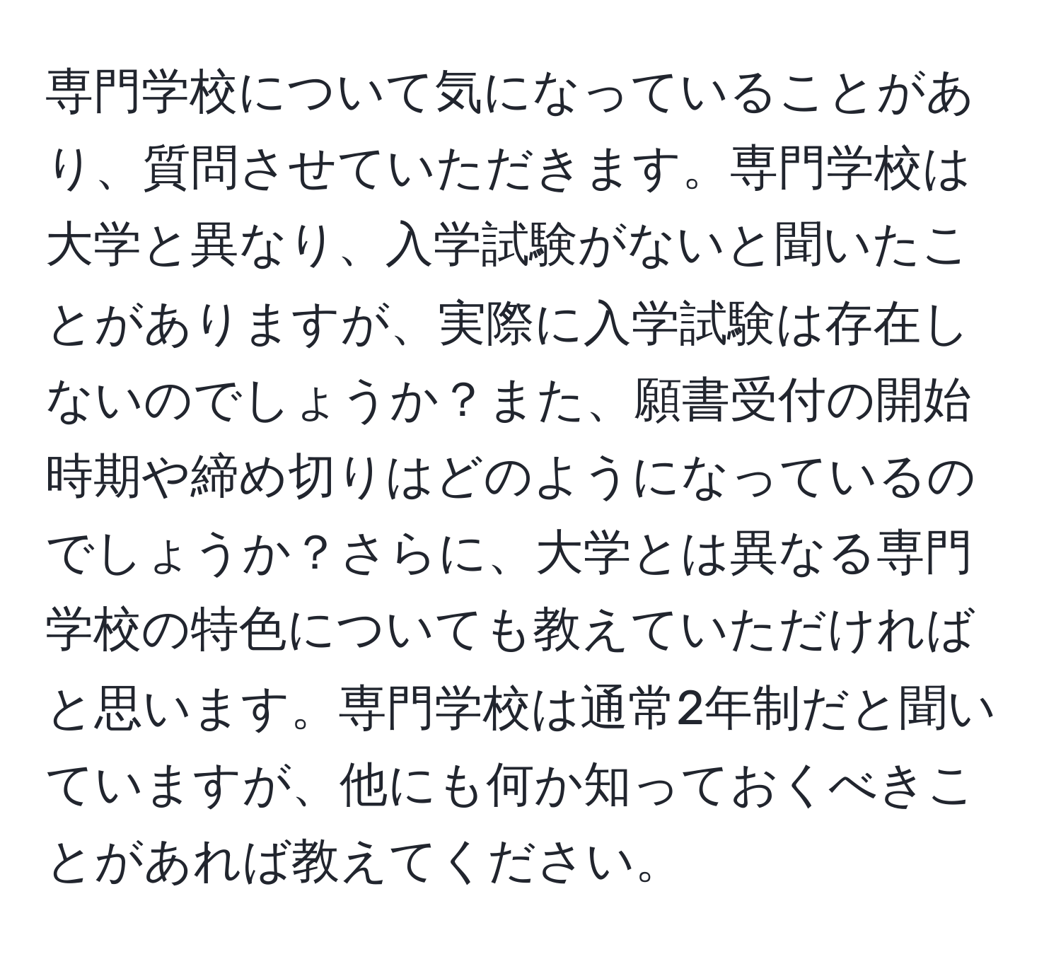 専門学校について気になっていることがあり、質問させていただきます。専門学校は大学と異なり、入学試験がないと聞いたことがありますが、実際に入学試験は存在しないのでしょうか？また、願書受付の開始時期や締め切りはどのようになっているのでしょうか？さらに、大学とは異なる専門学校の特色についても教えていただければと思います。専門学校は通常2年制だと聞いていますが、他にも何か知っておくべきことがあれば教えてください。