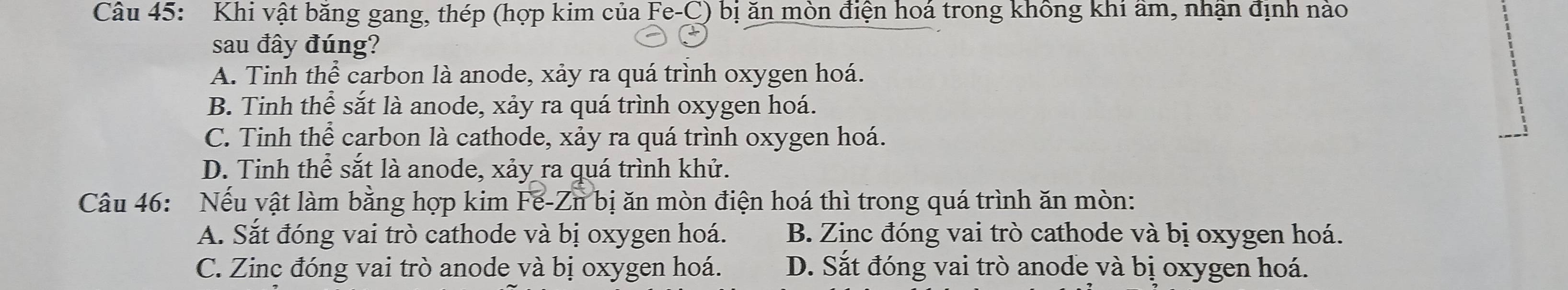 Khi vật băng gang, thép (hợp kim của Fe-C) bị ăn mòn điện hoá trong không khi âm, nhận định nào
sau đây đúng?
A. Tinh thể carbon là anode, xảy ra quá trình oxygen hoá.
B. Tinh thể sắt là anode, xảy ra quá trình oxygen hoá.
C. Tinh thể carbon là cathode, xảy ra quá trình oxygen hoá.
D. Tinh thể sắt là anode, xảy ra quá trình khử.
Câu 46: Nếu vật làm bằng hợp kim Fe-Zn bị ăn mòn điện hoá thì trong quá trình ăn mòn:
A. Sắt đóng vai trò cathode và bị oxygen hoá. B. Zinc đóng vai trò cathode và bị oxygen hoá.
C. Zinc đóng vai trò anode và bị oxygen hoá. D. Sắt đóng vai trò anode và bị oxygen hoá.