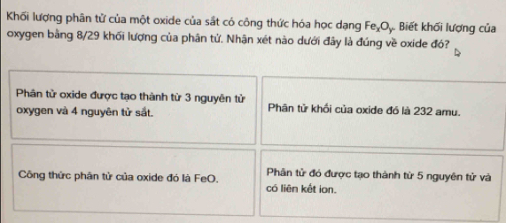 Khối lượng phân tử của một oxide của sắt có công thức hóa học dạng FeşOy. Biết khối lượng của
oxygen bằng 8/29 khối lượng của phân tử. Nhận xét nào dưới đây là đúng về oxide đó?
Phân tử oxide được tạo thành từ 3 nguyên tử Phân tử khối của oxide đó là 232 amu.
oxygen và 4 nguyên tử sắt.
Phân tử đó được tạo thành từ 5 nguyên tử và
Công thức phân tử của oxide đó là FeO. có liên kết ion.