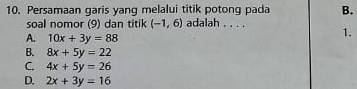 Persamaan garis yang melalui titik potong pada B.
soal nomor (9) dan titik (-1,6) adalah . . . . 1.
A. 10x+3y=88
B. 8x+5y=22
C. 4x+5y=26
D. 2x+3y=16