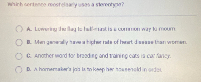 Which sentence most clearly uses a stereotype?
A. Lowering the flag to half-mast is a common way to mourn.
B. Men generally have a higher rate of heart disease than women.
C. Another word for breeding and training cats is cat fancy.
D. A homemaker's job is to keep her household in order.