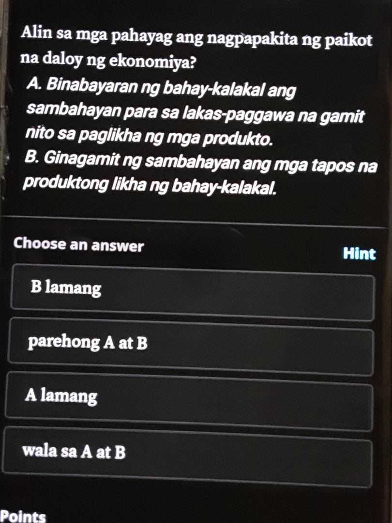 Alin sa mga pahayag ang nagpapakita ng paikot
na daloy ng ekonomiya?
A. Binabayaran ng bahay-kalakal ang
sambahayan para sa lakas-paggawa na gamit
nito sa paglikha ng mga produkto.
B. Ginagamit ng sambahayan ang mga tapos na
produktong likha ng bahay-kalakal.
Choose an answer Hint
B lamang
parehong A at B
A lamang
wala sa A at B
Points