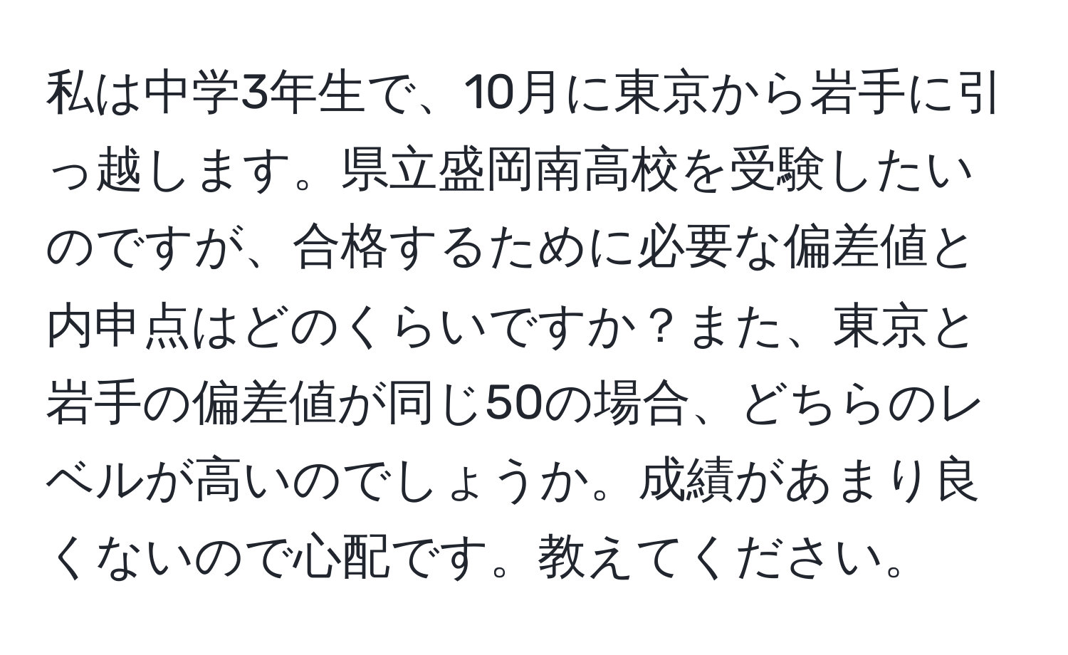 私は中学3年生で、10月に東京から岩手に引っ越します。県立盛岡南高校を受験したいのですが、合格するために必要な偏差値と内申点はどのくらいですか？また、東京と岩手の偏差値が同じ50の場合、どちらのレベルが高いのでしょうか。成績があまり良くないので心配です。教えてください。