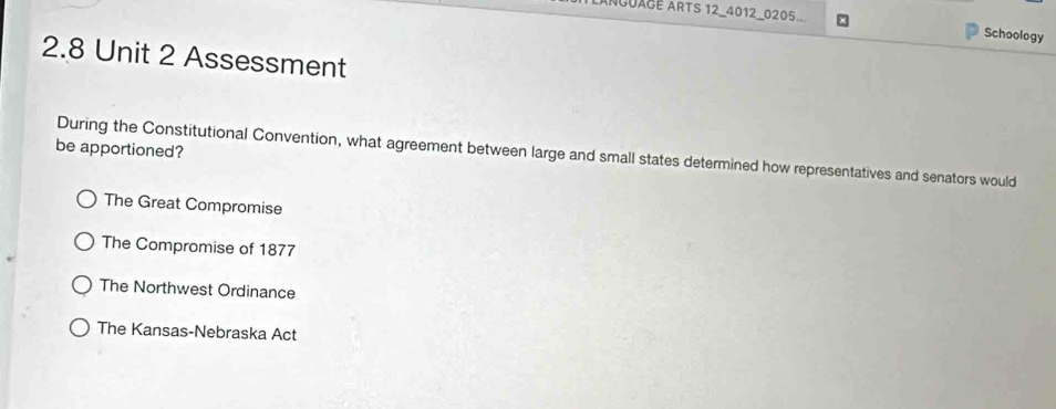 AnguagE ARTS 12_4012_0205
Schoology
2.8 Unit 2 Assessment
be apportioned? During the Constitutional Convention, what agreement between large and small states determined how representatives and senators would
The Great Compromise
The Compromise of 1877
The Northwest Ordinance
The Kansas-Nebraska Act