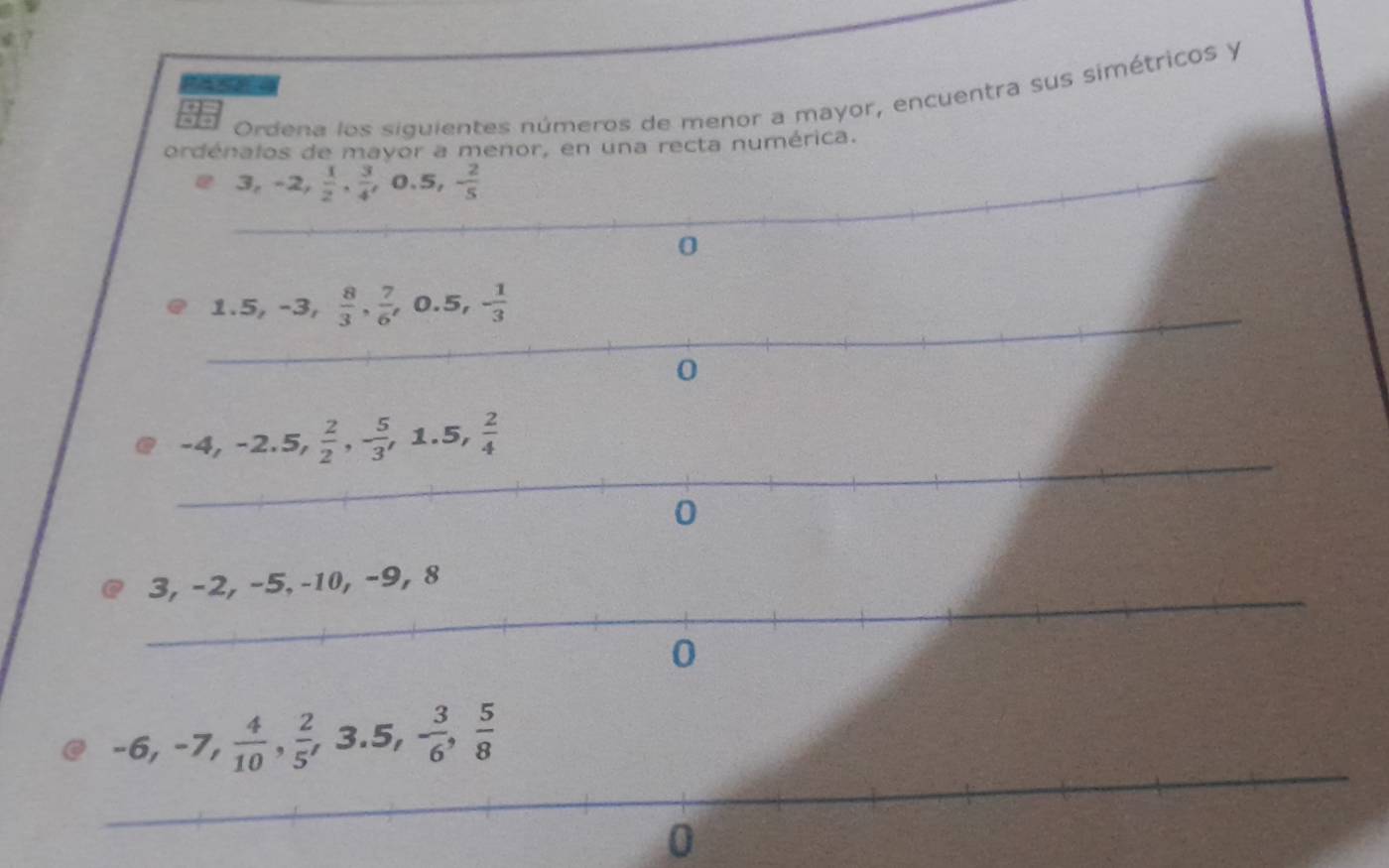 Ordena los siguientes números de menor a mayor, encuentra sus simétricos y 
ordénalos de mayor a menor, en una recta numérica.
3, -2,  1/2 ,  3/4 , 0.5, - 2/5 
_ 
_
0
_
1.5, -3,  8/3 ,  7/6 , 0.5, - 1/3 
_
0
_
-4, -2.5,  2/2 , - 5/3 , 1.5,  2/4 
_
0
2, −5, -10, −9, 8
_ 
_
-6, -7,  4/10 ,  2/5 , 3.5, - 3/6 ,  5/8 
_ 
0