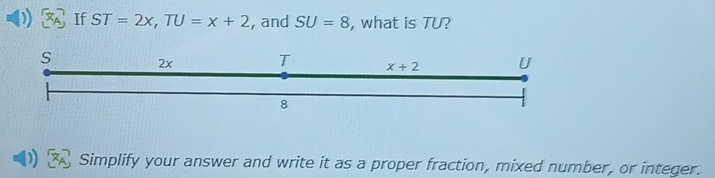 If ST=2x,TU=x+2 , and SU=8 , what is TU?
Simplify your answer and write it as a proper fraction, mixed number, or integer.