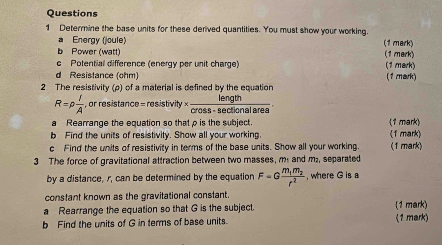 Determine the base units for these derived quantities. You must show your working. 
a Energy (joule) (1 mark) 
b Power (watt) (1 mark) 
c Potential difference (energy per unit charge) (1 mark) 
d Resistance (ohm) (1 mark) 
2 The resistivity (ρ) of a material is defined by the equation
R=rho  l/A  , or resistance = resistivity *  length/cross-sec tionalarea . 
a Rearrange the equation so that ρ is the subject. (1 mark) 
b Find the units of resistivity. Show all your working. (1 mark) 
c Find the units of resistivity in terms of the base units. Show all your working. (1 mark) 
3 The force of gravitational attraction between two masses, m₁ and m₂, separated 
by a distance, r, can be determined by the equation F=Gfrac m_1m_2r^2 , where G is a 
constant known as the gravitational constant. 
a Rearrange the equation so that G is the subject. (1 mark) 
b Find the units of G in terms of base units. (1 mark)