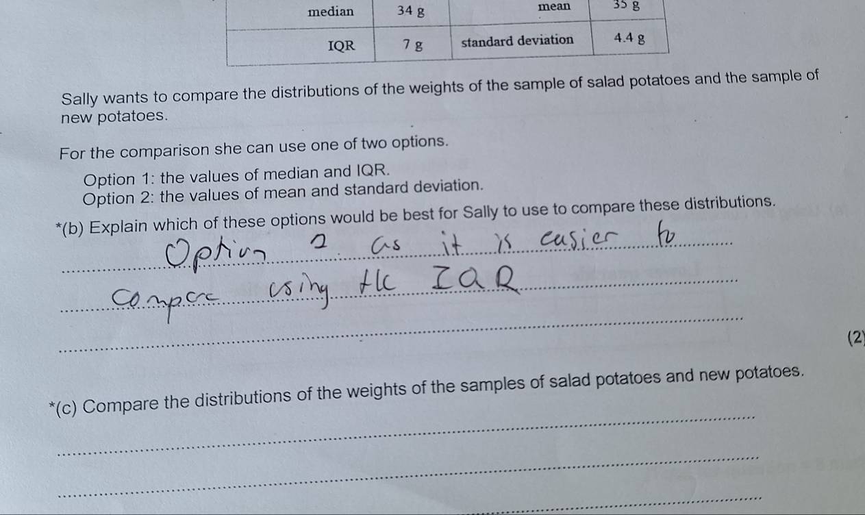 Sally wants to compare the distributions of the weights of the sample of salad potatoes and the sample of 
new potatoes. 
For the comparison she can use one of two options. 
Option 1: the values of median and IQR. 
Option 2: the values of mean and standard deviation. 
_ 
*(b) Explain which of these options would be best for Sally to use to compare these distributions. 
_ 
_ 
(2 
_ 
*(c) Compare the distributions of the weights of the samples of salad potatoes and new potatoes. 
_ 
_