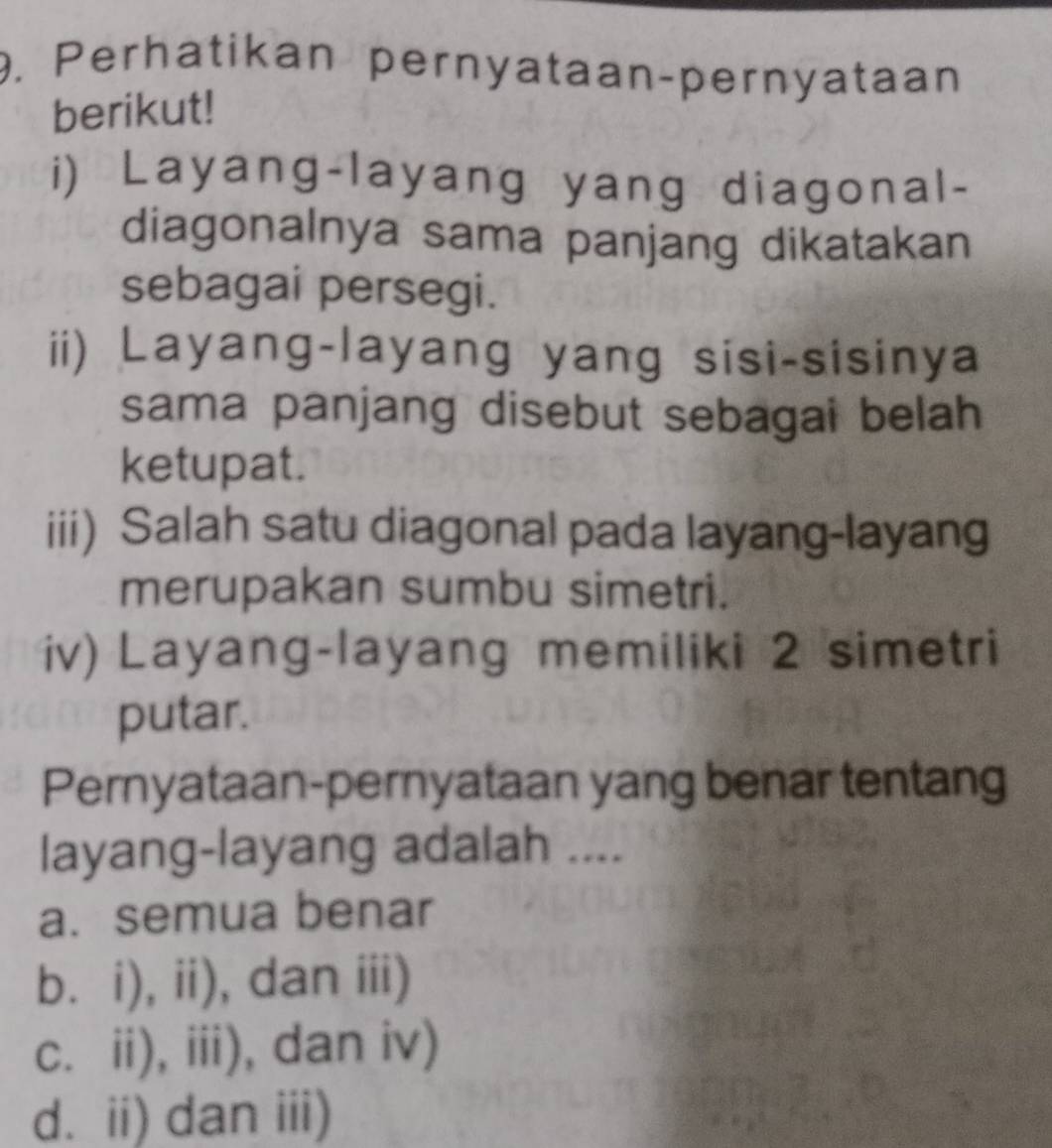 Perhatikan pernyataan-pernyataan
berikut!
i) Layang-layang yang diagonal-
diagonalnya sama panjang dikatakan
sebagai persegi.
ii) Layang-layang yang sisi-sisinya
sama panjang disebut sebagai belah 
ketupat.
iii) Salah satu diagonal pada layang-layang
merupakan sumbu simetri.
iv) Layang-layang memiliki 2 simetri
putar.
Pernyataan-pernyataan yang benar tentang
layang-layang adalah ....
a.semua benar
b.i), ii), dan iii)
c. ii), iii), dan iv)
d. ii) dan iii)