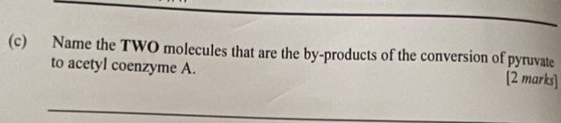 Name the TWO molecules that are the by-products of the conversion of pyruvate 
to acetyl coenzyme A. 
[2 marks] 
_