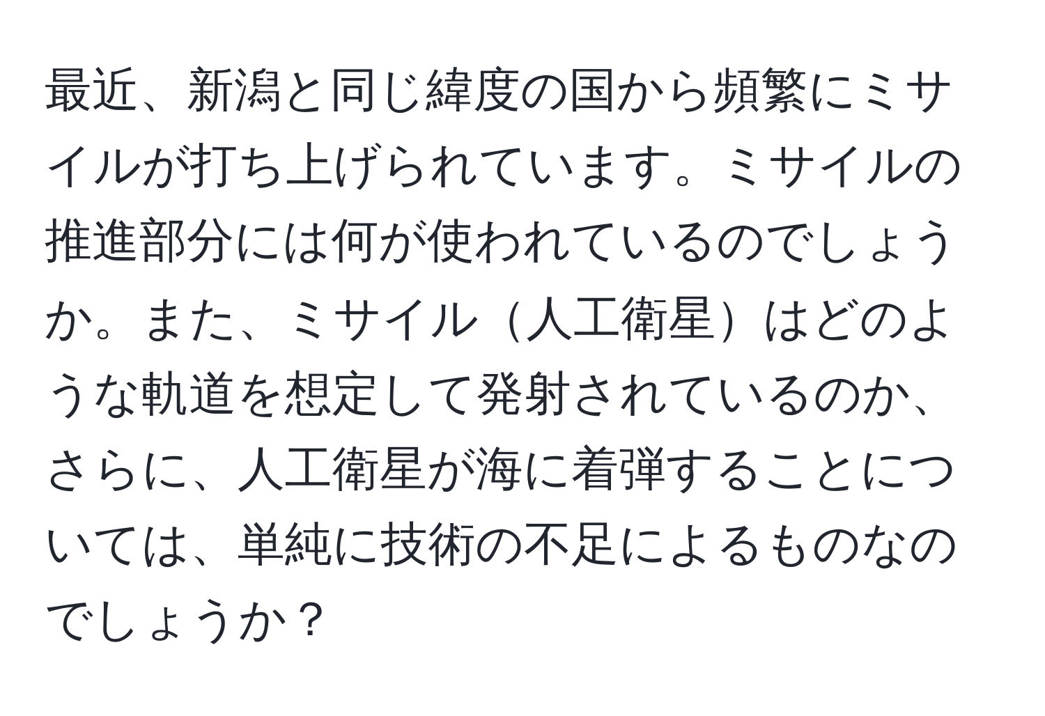 最近、新潟と同じ緯度の国から頻繁にミサイルが打ち上げられています。ミサイルの推進部分には何が使われているのでしょうか。また、ミサイル人工衛星はどのような軌道を想定して発射されているのか、さらに、人工衛星が海に着弾することについては、単純に技術の不足によるものなのでしょうか？