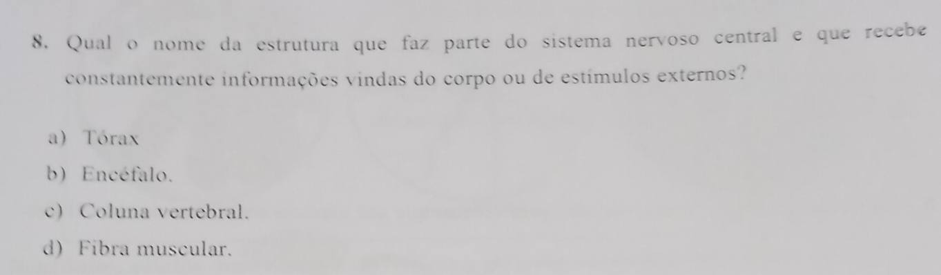 Qual o nome da estrutura que faz parte do sistema nervoso central e que recebe
constantemente informações vindas do corpo ou de estímulos externos?
a) Tórax
b) Encéfalo.
c) Coluna vertebral.
d) Fibra muscular.