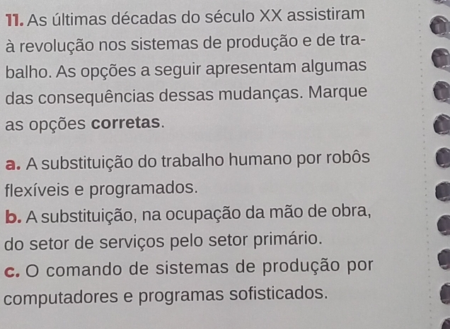 As últimas décadas do século XX assistiram
à revolução nos sistemas de produção e de tra-
balho. As opções a seguir apresentam algumas
das consequências dessas mudanças. Marque
as opções corretas.
a. A substituição do trabalho humano por robôs
flexíveis e programados.
b. A substituição, na ocupação da mão de obra,
do setor de serviços pelo setor primário.
c. O comando de sistemas de produção por
computadores e programas sofisticados.