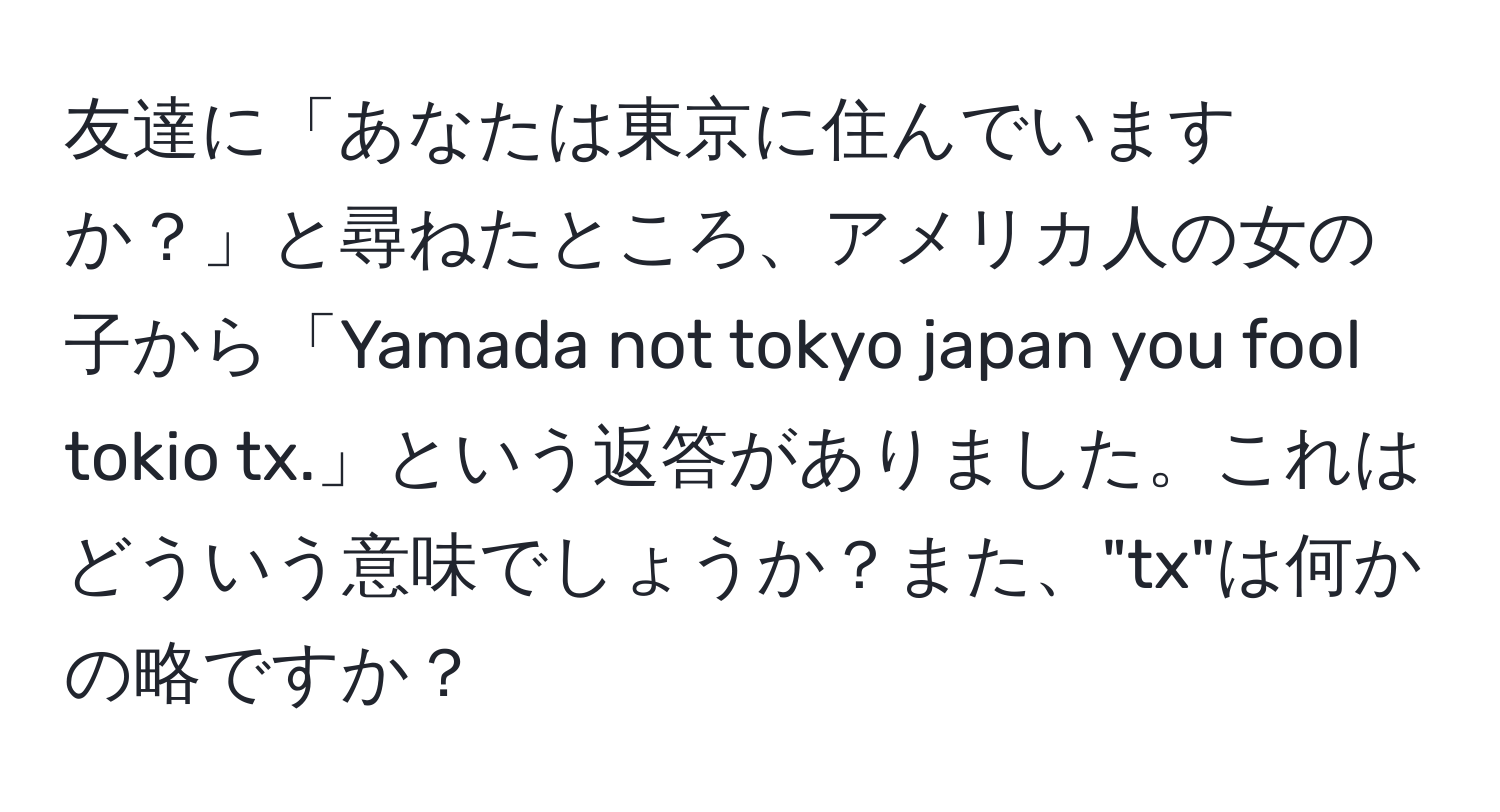 友達に「あなたは東京に住んでいますか？」と尋ねたところ、アメリカ人の女の子から「Yamada not tokyo japan you fool tokio tx.」という返答がありました。これはどういう意味でしょうか？また、"tx"は何かの略ですか？