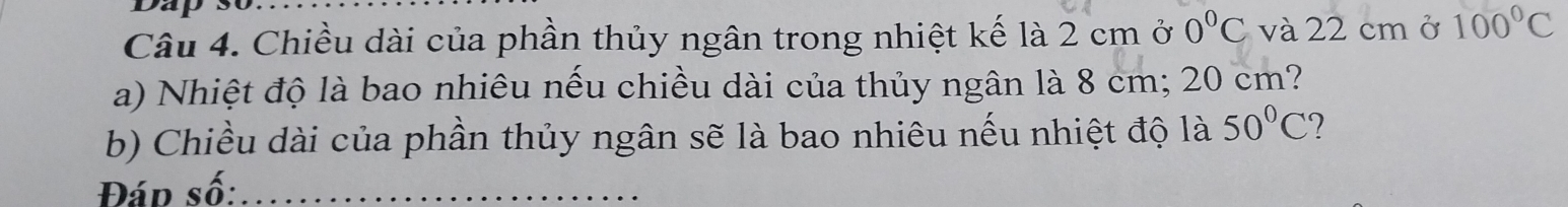 Dap 
Câu 4. Chiều dài của phần thủy ngân trong nhiệt kế là 2 cm ở 0°C và 22 cmở 100°C
a) Nhiệt độ là bao nhiêu nếu chiều dài của thủy ngân là 8 cm; 20 cm? 
b) Chiều dài của phần thủy ngân sẽ là bao nhiêu nếu nhiệt độ là 50°C ? 
Đáp số:_