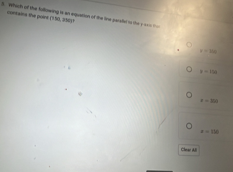 Which of the following is an equation of the line parallel to the y-axis that
contains the point (150,350) ?
y=350
y=150
x=350
x=150
Clear All