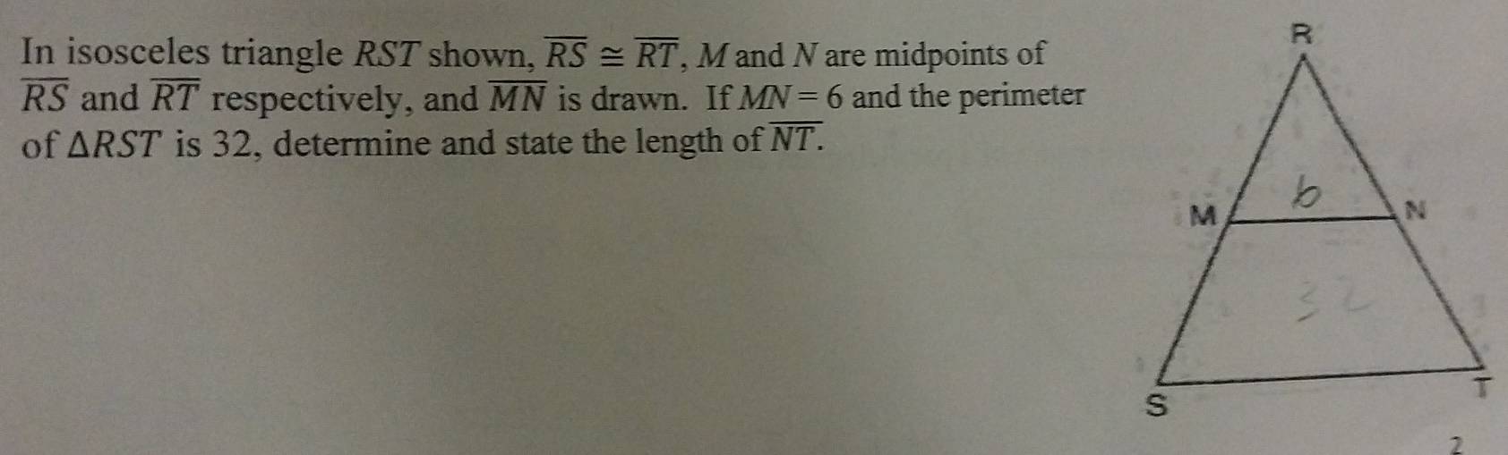 In isosceles triangle RST shown, overline RS≌ overline RT , M and N are midpoints of
overline RS and overline RT respectively, and overline MN is drawn. If MN=6 and the perimeter 
of △ RST is 32, determine and state the length of overline NT.