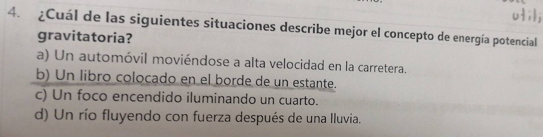 ¿Cuál de las siguientes situaciones describe mejor el concepto de energía potencial
gravitatoria?
a) Un automóvil moviéndose a alta velocidad en la carretera.
b) Un libro colocado en el borde de un estante.
c) Un foco encendido iluminando un cuarto.
d) Un río fluyendo con fuerza después de una lluvia.