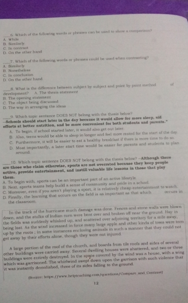 A. While 6. Which of the following wurds or phrases can be used to show a comparison?
C. In contrasi B. Sarnarh
D. On the other hand
_7. Which of the following words or phrases could be used when contrasting?
B. Norsetheleas A. Sernilarly
D. On the other hand C. In conclusion
_
8. What is the difference between aubject by aubject and point by point method of
B. The opening statement development? A. The thesis statement
C. The object being discuased
D. The way in arranging the ideas
9. Which topic sentence DOES NOT belong with the thesis below?
--Schools should start later in the day because it would allow for more sleep, sid
efforts at better nutrition, and be more convenient for both students and parents."
A. To begin, if school started later, it would also get out later.
B. Also, teens would be able to sleep in longer and feel more rested for the start of the day.
C. Furthermore, it will be easier to eat a healthy breakfast if there is more time to do so
D. Most importantly, a later start time would be easier for parents and students to plan
around
10. Which topic sentence DOES NOT belong with the thesis below? -Although there
are those who claim otherwise, sports are not overrated because they keep people
active, provide entertainment, and instill valuable life lessons in those that play
them.
A. To begin with, sports can be an important part of an active liestyle
B. Next, sports teams help build a sense of community and pride in a school.
C. Moreover, even if you aren't playing a sport, it is relatively cheap entertainment to watch.
D. Pinally, the learning that occurs on the field is as important as that which occurs in
the classroom.
In the track of the hurricane much damage was done. F ences and stone walls were blown
down, and the stalks of Indian corn were bent over and broken off near the ground. Hay in
the fields was suddenly whisked up, and scattered over adjoining territory for a mile away,
being lost. As the wind increased in force many large apple and other kinds of trees were torn
up by the roots ; in some instances enclosing animals in such a manner that they could not
get away by their efforts alone, though they were not injured
A large portion of the roof of the church, and boards from tile roofs and sides of several
other buildings were carried away. Several dwelling houses were shattered, and two or three
buildings were entirely destroyed. In the space covered by the wind was a house, with a wing
which was garrisoned. The whirlwind swept down upon the garrison with such violence that
it was instantly demolished, three of its sides falling to the ground.
(Sourre: https://www.helpteaching.com/questions/Compare_and_Contrast)
12