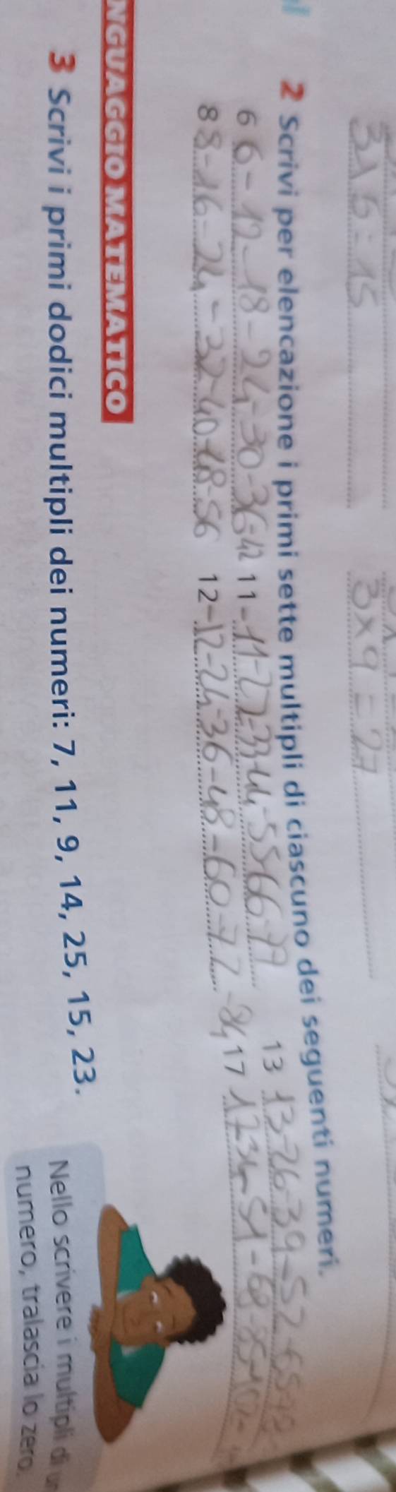 Scrivi per elencazione i primi sette multipli di ciascuno dei seguenti numeri.
13 _ 
_6
11-
_
17 _ 
_8
12-
_ 
NGUAGGIO MÄTEMATÍCO 
3 Scrivi i primi dodici multipli dei numeri: 7, 11, 9, 14, 25, 15, 23. Nello scrivere i multipli di u 
numero, tralascía lo zero.
