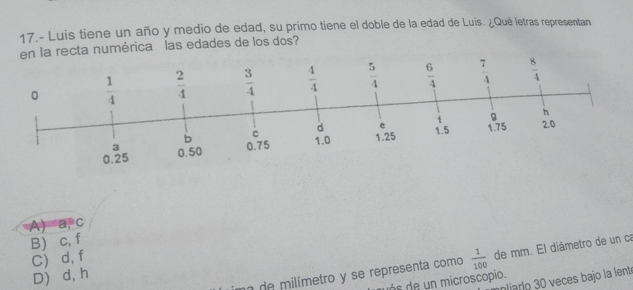 17.- Luis tiene un año y medio de edad, su primo tiene el doble de la edad de Luis. ¿Qué letras representan
cta numérica las edades de los dos?
A) a, c
B) c, f
C) d, f
D) d, h
de  milímetro y se representa como  1/100  de mm. El diámetro de un ca
niarlo 30 veces bajo la lent
s    n microscopio.