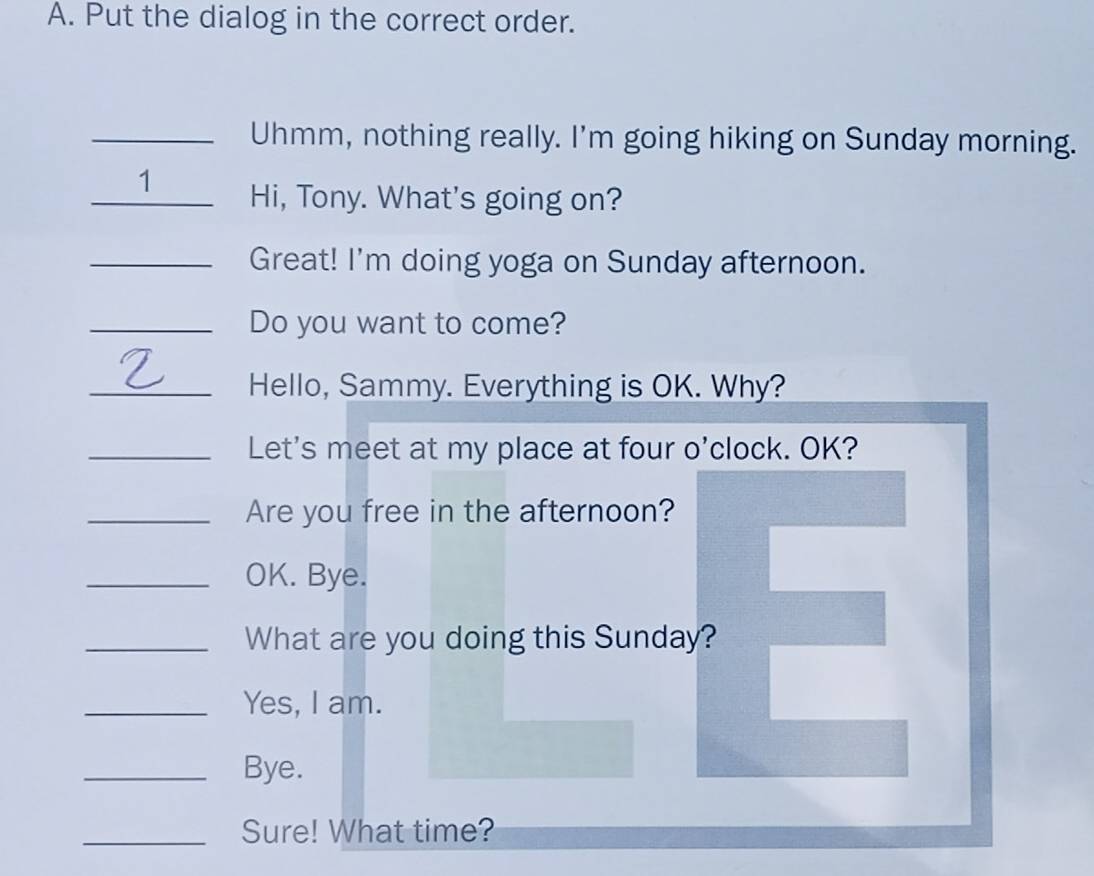 Put the dialog in the correct order. 
Uhmm, nothing really. I'm going hiking on Sunday morning. 
₹1 Hi, Tony. What's going on? 
_Great! I'm doing yoga on Sunday afternoon. 
_Do you want to come? 
_Hello, Sammy. Everything is OK. Why? 
_Let's meet at my place at four o'clock. OK? 
_Are you free in the afternoon? 
_OK. Bye. 
_What are you doing this Sunday? 
_Yes, I am. 
_Bye. 
_Sure! What time?