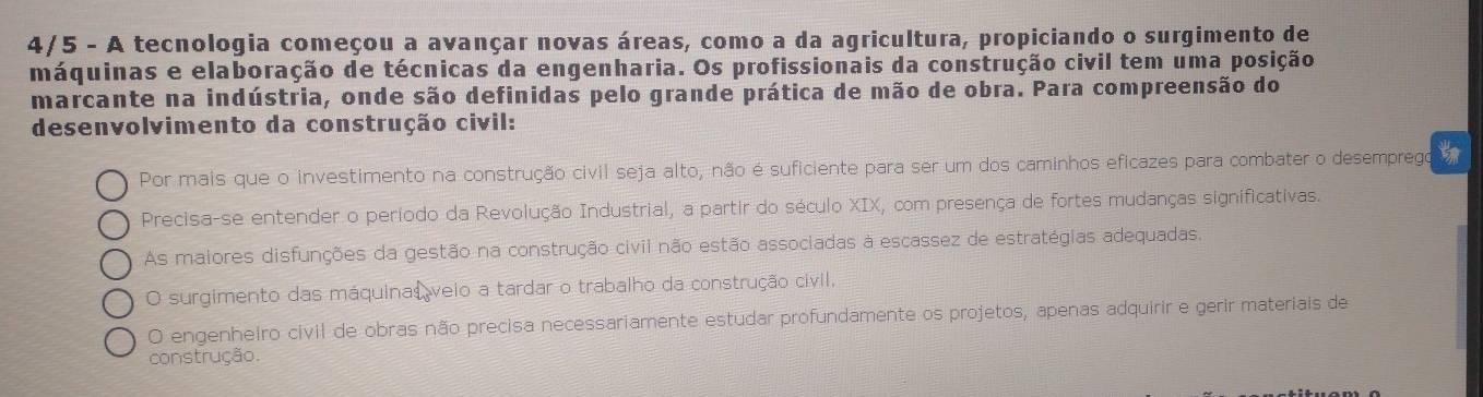 4/5 - A tecnologia começou a avançar novas áreas, como a da agricultura, propiciando o surgimento de
máquinas e elaboração de técnicas da engenharia. Os profissionais da construção civil tem uma posição
marcante na indústria, onde são definidas pelo grande prática de mão de obra. Para compreensão do
desenvolvimento da construção civil:
Por mais que o investimento na construção civil seja alto, não é suficiente para ser um dos caminhos eficazes para combater o desemprego
Precisa-se entender o período da Revolução Industrial, a partir do século XIX, com presença de fortes mudanças significativas.
As maiores disfunções da gestão na construção civil não estão associadas à escassez de estratégias adequadas.
O surgimento das máquinas veio a tardar o trabalho da construção civil,
O engenheiro civil de obras não precisa necessariamente estudar profundamente os projetos, apenas adquirir e gerir materiais de
construção.