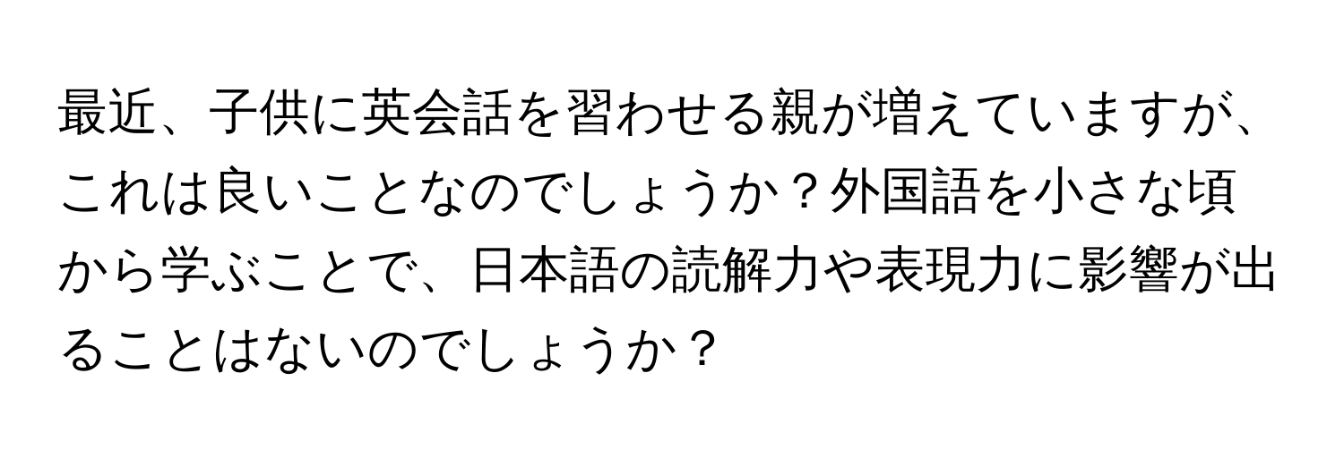 最近、子供に英会話を習わせる親が増えていますが、これは良いことなのでしょうか？外国語を小さな頃から学ぶことで、日本語の読解力や表現力に影響が出ることはないのでしょうか？