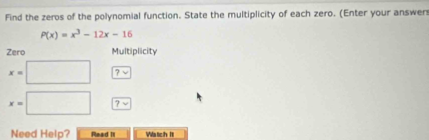 Find the zeros of the polynomial function. State the multiplicity of each zero. (Enter your answer
P(x)=x^3-12x-16
Zero Multiplicity
x=□ ?
x=□ ? v 
Need Help? Read II Watch It