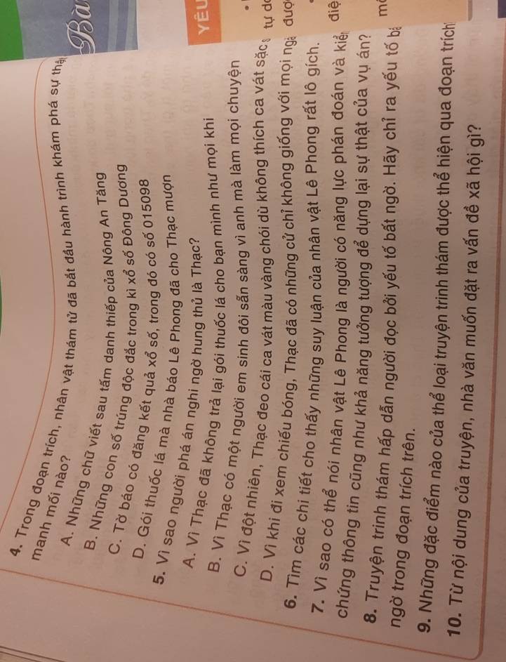 Trong đoạn trích, nhân vật thám tử đã bắt đầu hành trình khám phá sự thị
manh mối nào?
Bà
A. Những chữ viết sau tấm danh thiếp của Nông An Tăng
B. Những con số trúng độc đắc trong kì xổ số Đông Dương
C. Tờ báo có đăng kết quả xổ số, trong đó có số 015098
D. Gói thuốc lá mà nhà báo Lê Phong đã cho Thạc mượn
5. Vì sao người phá án nghi ngờ hung thủ là Thạc?
A. Vì Thạc đã không trả lại gói thuốc lá cho bạn mình như mọi khi
Yêu
B. Vì Thạc có một người em sinh đôi sẵn sàng vì anh mà làm mọi chuyện
C. Vì đột nhiên, Thạc đeo cái ca vát màu vàng chói dù không thích ca vát sặcạ tư de
D. Vì khi đi xem chiếu bóng, Thạc đã có những cử chỉ không giống với mọi ng đượ
6. Tìm các chi tiết cho thấy những suy luận của nhân vật Lê Phong rất lô gích.
7. Vì sao có thể nói nhân vật Lê Phong là người có năng lực phán đoán và kiể điệ
chứng thông tin cũng như khả năng tưởng tượng để dựng lại sự thật của vụ án?
8. Truyện trinh thám hấp dẫn người đọc bởi yếu tố bất ngờ. Hãy chỉ ra yếu tố bị
m
ngờ trong đoạn trích trên.
9. Những đặc điểm nào của thể loại truyện trinh thám được thể hiện qua đoạn trích
10. Từ nội dung của truyện, nhà văn muốn đặt ra vấn đề xã hội gì?