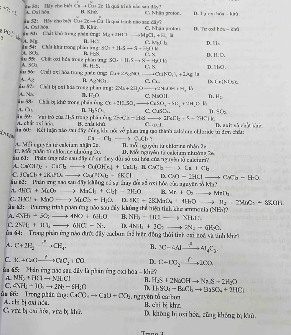 +7;+5. âu 51: Hãy cho biết Cu 1to Cu+2e là quá trình nào sau đây?
A. Oxi hóa. B. Khử. C. Nhận proton. D. Tự oxi hóa - khử.
âu 52: Hãy cho biết Cu+2eto Cu là quá trình nào sau đây?
A. Oxi hóa. B. Khử. C. Nhận proton. D. Tự oxi hóa - khử.
. PO_4^(3 âu 53: Chất khử trong phản ứng: Mg+2HCl MgCl_2)+H_2 là
5. lần A. Mg.
B. HCl. C. MgCl_2. D. H_2.
âu 54: Chất khử trong phản ứng: SO_2+H_2Sto S+H_2Ola
A. SO₂. B. H_2S. D. H_2O.
C. S.
Ấu 55: Chất oxi hóa trong phản ứng: SO_2+H_2Sto S+H_2Ola
A. SO_2. B. H_2S. C. S. D. H_2O.
âu 56: Chất oxi hóa trong phản ứng: Cu+2AgNO_3to Cu(NO_3)_2+2Ag là
A. Ag. B. AgNO_3. C. Cu. Cu(NO_3)_2.
D.
âu 57: Chất bị oxi hóa trong phản ứng: 2Na+2H_2Oto 2NaOH+H_2 là
A. Na.
B. H_2O. C. NaOH D. H_2.
âu 58: Chất bị khử trong phản ứng Cu+2H_2SO_4to CuSO_4+SO_2+2H_2O là
A. Cu. B. H_2SO_4. C. CuSO_4. D. SO_2.
âu 59: Vai trò của H_2S trong phản ứng 2FeCl_3+H_2Sto 2FeCl_2+S+2HCl là
A. chất oxi hóa. B. chất khử. C. axit. D. axit và chất khử.
âu 60: Kết luận nào sau đây đúng khi nói về phản ứng tạo thành calcium chloride từ đơn chất:
:ủa nguy
Ca+Cl_2 CaCl_2 ?
A. Mỗi nguyên tử calcium nhận 2e. B. mỗi nguyên tử chlorine nhận 2e.
C. Mỗi phân tử chlorine nhường 2e. D. Mỗi nguyên tử calcium nhường 2e.
âu 61: Phản ứng nào sau đây có sự thay đổi số oxi hóa của nguyên tố calcium?
A. Ca(OH)_2+CuCl_2to Cu(OH)_2downarrow +CaCl_2.B.CaCl_2to Ca+Cl_2.
C. 3CaCl_2+2K_3PO_4to Ca_3(PO_4)_2+6KCl. D. CaO+2HClto CaCl_2+H_2O.
âu 62: Phản ứng nào sau đây không có sự thay đổi số oxi hóa của nguyên tố Mn 7
A. 4HCl+MnO_2to MnCl_2+Cl_2uparrow +2H_2O. B. Mn+O_2to MnO_2.
C. 2HCl+MnOto MnCl_2+H_2O. D. 6KI+2KMnO_4+4H_2Oto 3I_2+2MnO_2+8KOH.
âu 63: Phương trình phản ứng nào sau đây không thể hiện tính khử ammonia (NH_3)
A. 4NH_3+5O_2to 4NO+6H_2O. B. NH_3+HClto NH_4Cl.
C. 2NH_3+3Cl_2to 6HCl+N_2. D. 4NH_3+3O_2to 2N_2+6H_2O.
âu 64: Trong phản ứng nào dưới đây cacbon thể hiện đồng thời tính oxi hoá và tính khử?
A. C+2H_2xrightarrow t^0CH_4. B. 3C+4Alxrightarrow I^0Al_4C_3.
C. 3C+CaOxrightarrow t°CaC_2+CO. D. C+CO_2xrightarrow t^02CO.
âu 65: Phản ứng nào sau đây là phản ứng oxi hóa - khử?
A. NH_3+HClto NH_4Cl B. H_2S+2NaOHto Na_2S+2H_2O
C. 4NH_3+3O_2to 2N_2+6H_2O
D. H_2SO_4+BaCl_2to BaSO_4+2HCl
âu 66: Trong phản ứng: CaCO_3to CaO+CO_2 , nguyên tố carbon
A. chỉ bị oxi hóa. B. chỉ bị khử.
C. vừa bị oxi hóa, vừa bị khử. D. không bị oxi hóa, cũng không bị khử.
Trang 2