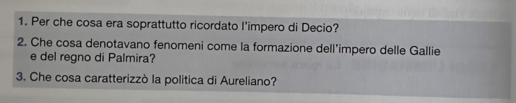 Per che cosa era soprattutto ricordato l’impero di Decio? 
2. Che cosa denotavano fenomeni come la formazione dell’impero delle Gallie 
e del regno di Palmira? 
3. Che cosa caratterizzò la politica di Aureliano?