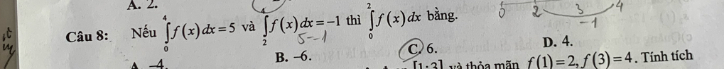 A. 2.
Câu 8: Nếu ∈tlimits _0^4f(x)dx=5 và ∈t f(x)dx=-1 thì ∈tlimits _0^2f(x)dx bằng.
4. B. ~6. C. 6. D. 4.
[1.3] và thỏa mãn f(1)=2, f(3)=4. Tính tích