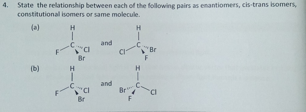 State the relationship between each of the following pairs as enantiomers, cis-trans isomers, 
constitutional isomers or same molecule. 
(a) H
and C
Br
Cl
F
(b) H
and C
Br Cl
F