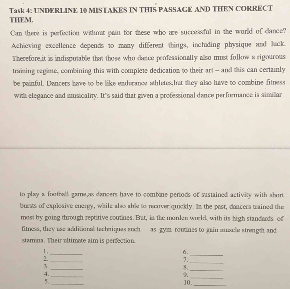 Task 4: UNDERLINE 10 MISTAKES IN THIS PASSAGE AND THEN CORRECT 
THEM. 
Can there is perfection without pain for these who are successful in the world of dance? 
Achieving excellence depends to many different things, including physique and luck. 
Therefore,it is indisputable that those who dance professionally also must follow a rigourous 
training regime, combining this with complete dedication to their art - and this can certainly 
be painful. Dancers have to be like endurance athletes,but they also have to combine fitness 
with elegance and musicality. It’s said that given a professional dance performance is similar 
to play a football game,as dancers have to combine periods of sustained activity with short 
bursts of explosive energy, while also able to recover quickly. In the past, dancers trained the 
most by going through reptitive routines. But, in the morden world, with its high standards of 
fitness, they use additional techniques such as gym routines to gain muscle strength and 
stamina. Their ultimate aim is perfection. 
1._ 
6._ 
2._ 
7._ 
3._ 
8._ 
4._ 
9._ 
5._ 10._