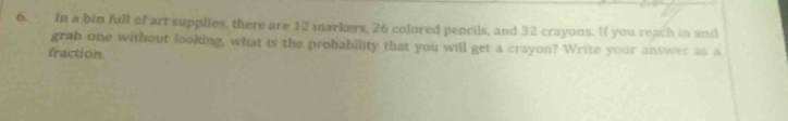 In a bin full of art supplies, there are 12 markers, 26 colored pencils, and 32 crayons. If you reach in and 
grab one without looking, what is the probability that you will get a crayon? Write your answer as a 
fraction