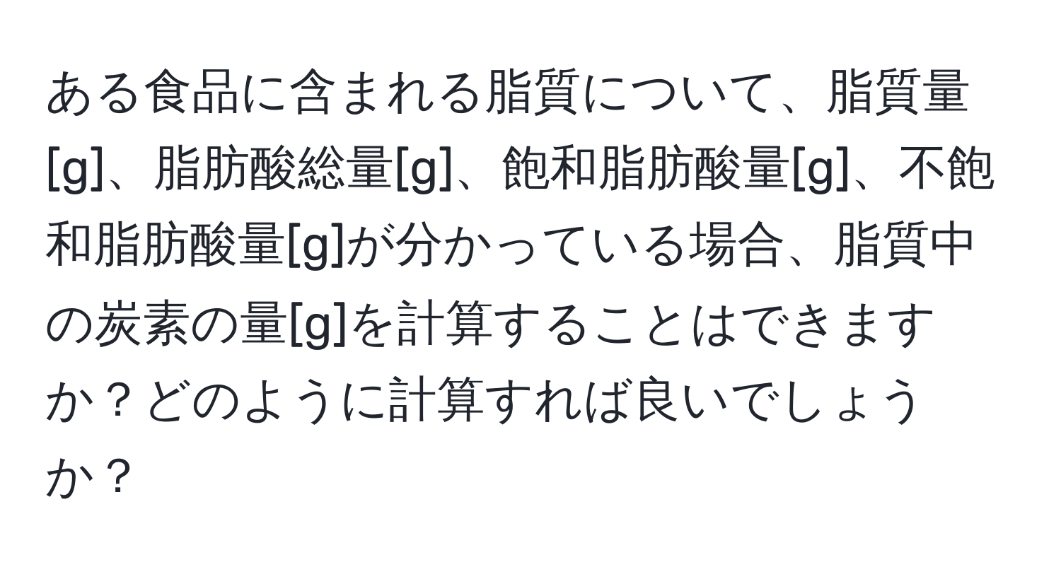 ある食品に含まれる脂質について、脂質量[g]、脂肪酸総量[g]、飽和脂肪酸量[g]、不飽和脂肪酸量[g]が分かっている場合、脂質中の炭素の量[g]を計算することはできますか？どのように計算すれば良いでしょうか？