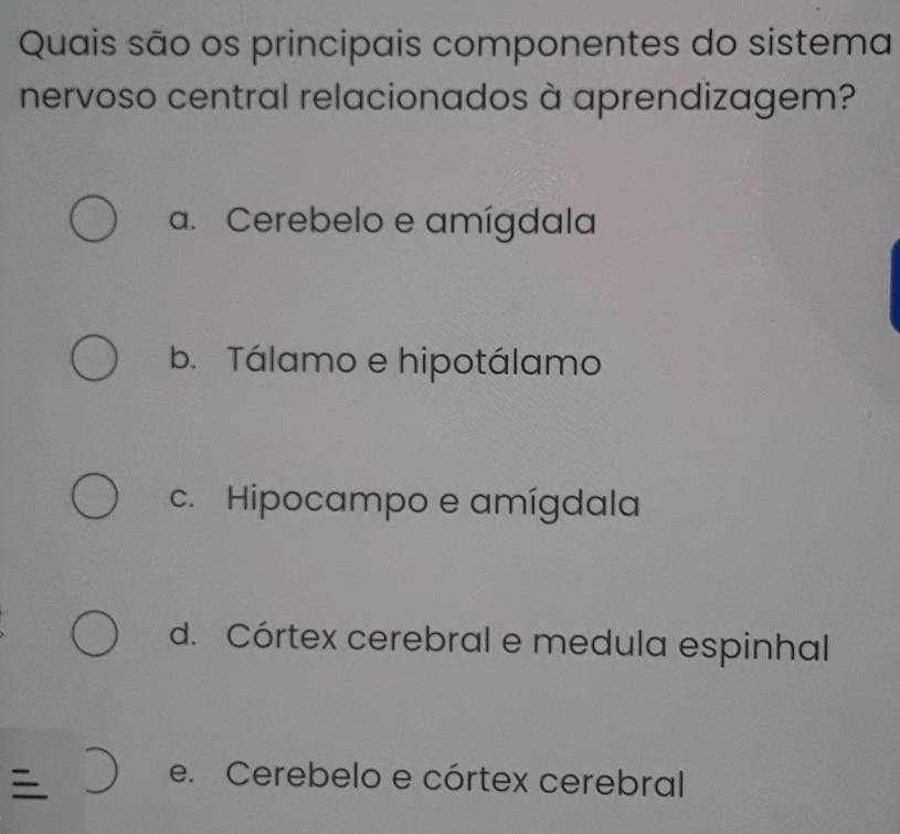 Quais são os principais componentes do sistema
nervoso central relacionados à aprendizagem?
a. Cerebelo e amígdala
b. Tálamo e hipotálamo
c. Hipocampo e amígdala
d. Córtex cerebral e medula espinhal

e. Cerebelo e córtex cerebral