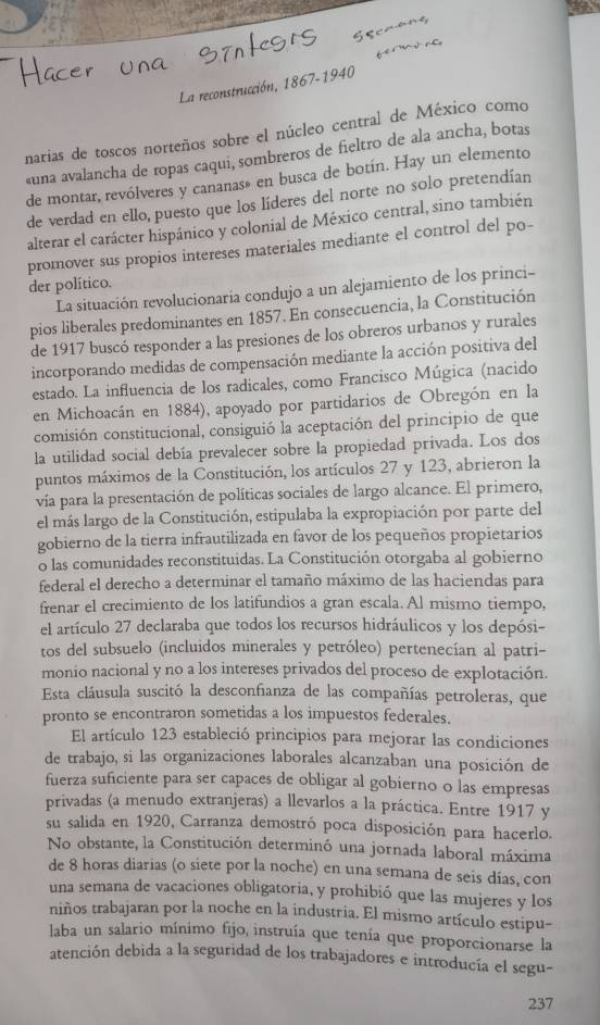 La reconstrucción, 1867-1940
narias de toscos norteños sobre el núcleo central de México como
«una avalancha de ropas caqui, sombreros de fieltro de ala ancha, botas
de montar, revólveres y cananas» en busca de botín. Hay un elemento
de verdad en ello, puesto que los líderes del norte no solo pretendían
alterar el carácter hispánico y colonial de México central, sino también
promover sus propios intereses materiales mediante el control del po-
der político.
La situación revolucionaria condujo a un alejamiento de los princi-
pios liberales predominantes en 1857. En consecuencia, la Constitución
de 1917 buscó responder a las presiones de los obreros urbanos y rurales
incorporando medidas de compensación mediante la acción positiva del
estado. La influencia de los radicales, como Francisco Múgica (nacido
en Michoacán en 1884), apoyado por partidarios de Obregón en la
comisión constitucional, consiguió la aceptación del principio de que
la utilidad social debía prevalecer sobre la propiedad privada. Los dos
puntos máximos de la Constitución, los artículos 27 y 123, abrieron la
vía para la presentación de políticas sociales de largo alcance. El primero,
el más largo de la Constitución, estipulaba la expropiación por parte del
gobierno de la tierra infrautilizada en favor de los pequeños propietarios
o las comunidades reconstituidas. La Constitución otorgaba al gobierno
federal el derecho a determinar el tamaño máximo de las haciendas para
frenar el crecimiento de los latifundios a gran escala. Al mismo tiempo,
el artículo 27 declaraba que todos los recursos hidráulicos y los depósi-
tos del subsuelo (incluidos minerales y petróleo) pertenecían al patri-
monio nacional y no a los intereses privados del proceso de explotación.
Esta cláusula suscitó la desconfianza de las compañías petroleras, que
pronto se encontraron sometidas a los impuestos federales.
El artículo 123 estableció principios para mejorar las condiciones
de trabajo, si las organizaciones laborales alcanzaban una posición de
fuerza suficiente para ser capaces de obligar al gobierno o las empresas
privadas (a menudo extranjeras) a llevarlos a la práctica. Entre 1917 y
su salida en 1920, Carranza demostró poca disposición para hacerlo.
No obstante, la Constitución determinó una jornada laboral máxima
de 8 horas diarias (o siete por la noche) en una semana de seis días, con
una semana de vacaciones obligatoria, y prohibió que las mujeres y los
niños trabajaran por la noche en la industria. El mismo artículo estipu-
laba un salario mínimo fijo, instruía que tenía que proporcionarse la
atención debida a la seguridad de los trabajadores e introducía el segu-
237