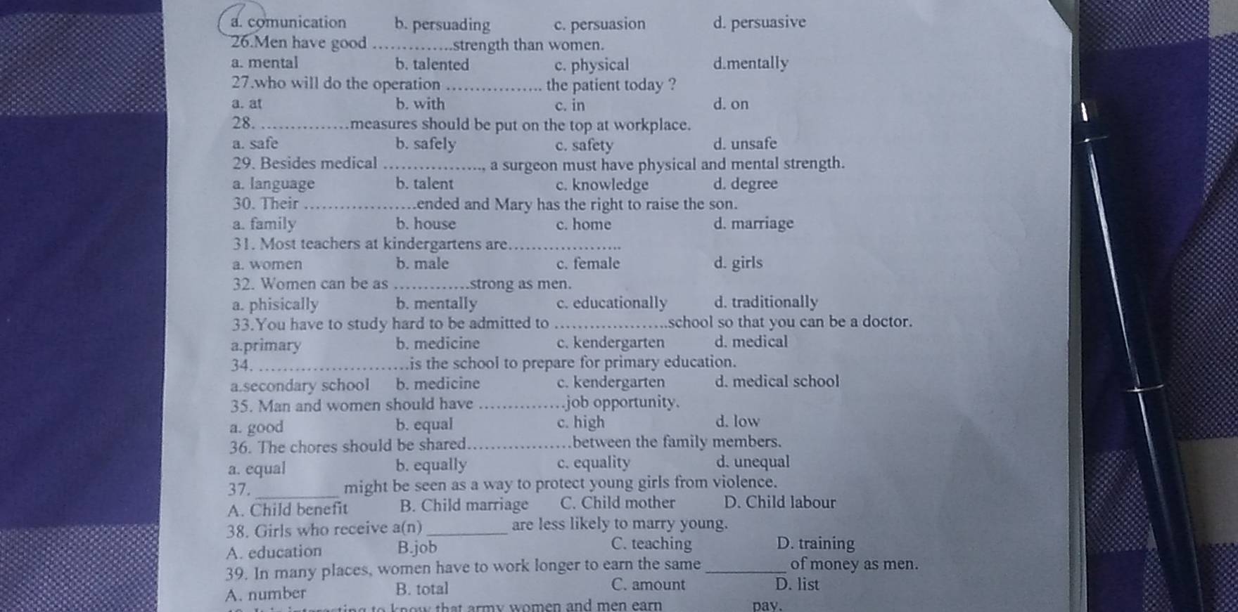 a. comunication b. persuading c. persuasion d. persuasive
26.Men have good strength than women.
a. mental b. talented c. physical d.mentally
27.who will do the operation _the patient today ?
a. at b. with c. in d. on
28._ measures should be put on the top at workplace.
a. safe b. safely c. safety d. unsafe
29. Besides medical _a surgeon must have physical and mental strength.
a. language b. talent c. knowledge d. degree
30. Their _ended and Mary has the right to raise the son.
a. family b. house c. home d. marriage
31. Most teachers at kindergartens are
a. women b. male c. female d. girls
32. Women can be as _strong as men.
a. phisically b. mentally c. educationally d. traditionally
33.You have to study hard to be admitted to _school so that you can be a doctor.
a.primary b. medicine c. kendergarten d. medical
34. _is the school to prepare for primary education.
a.secondary school b. medicine c. kendergarten d. medical school
35. Man and women should have _.job opportunity.
a. good b. equal c. high d. low
36. The chores should be shared between the family members.
a. equal b. equally c. equality d. unequal
37._
might be seen as a way to protect young girls from violence.
A. Child benefit B. Child marriage C. Child mother D. Child labour
38. Girls who receive a(n) _are less likely to marry young.
C. teaching
A. education B.job D. training
39. In many places, women have to work longer to earn the same _of money as men.
C. amount
A. number B. total D. list
know that army women and men earn pay.