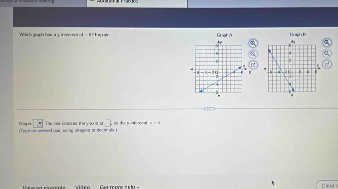 Tü s Wröbiem solng Auuiuonar Pracuce 
Which graph has a y-intercept of -5? Explain. Graph A Graph B 
Qa 
a 
Q 

C 
8 
Graph The line crosses the y-axis at □ , so the y-intercept is - 5. 
(Type an ordered pair, using integers or decimals.) 
View an example Video Get more help 
Clear