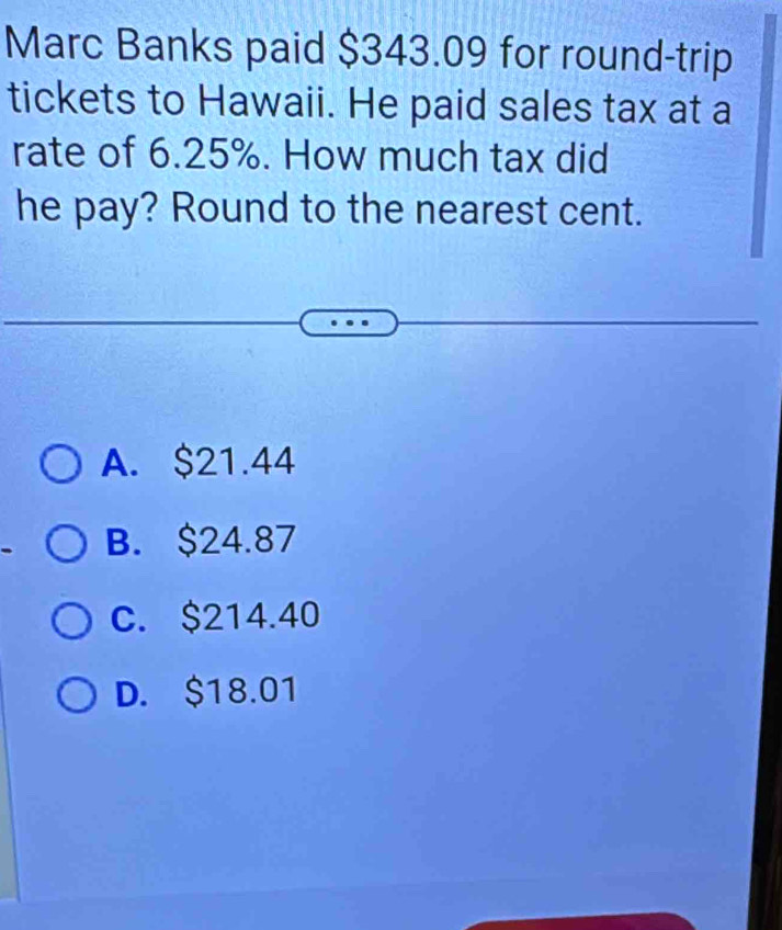 Marc Banks paid $343.09 for round-trip
tickets to Hawaii. He paid sales tax at a
rate of 6.25%. How much tax did
he pay? Round to the nearest cent.
A. $21.44
B. $24.87
C. $214.40
D. $18.01