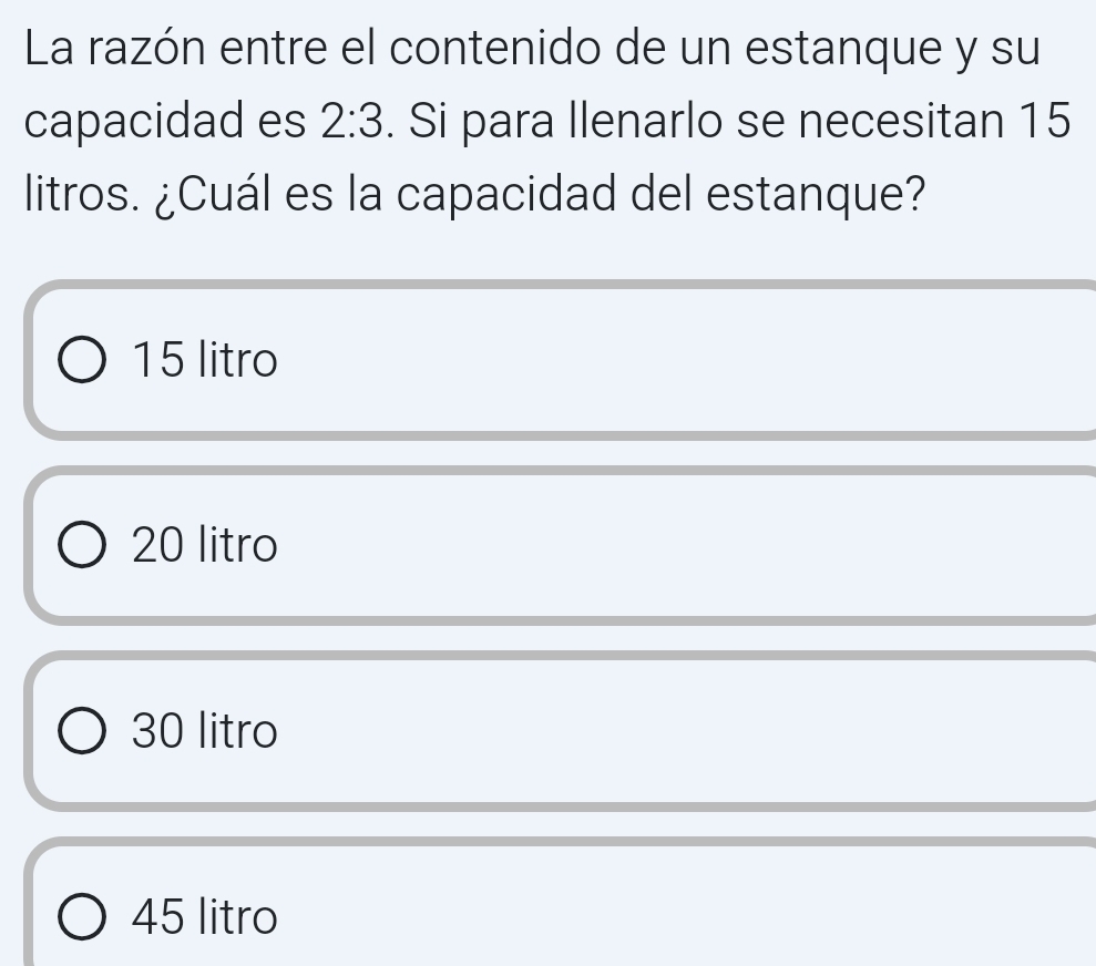 La razón entre el contenido de un estanque y su
capacidad es 2:3. Si para llenarlo se necesitan 15
litros. ¿Cuál es la capacidad del estanque?
15 litro
20 litro
30 litro
45 litro