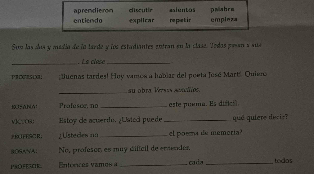 aprendieron discutir asientos palabra 
entiendo explicar repetir empieza 
Son las dos y media de la tarde y los estudiantes entran en la clase. Todos pasan a sus 
_. La clase_ 
. 
PROFESOR: ¡Buenas tardes! Hoy vamos a hablar del poeta José Martí. Quiero 
_su obra Versos sencillos. 
ROSANA! Profesor, no _este poema. Es difícil. 
VÍCTOR: Estoy de acuerdo. ¿Usted puede _qué quiere decir? 
PROFESOR: ¿Ustedes no _el poema de memoria? 
ROSANA: No, profesor, es muy difícil de entender. 
PROFESOR: Entonces vamos a _cada_ 
todos