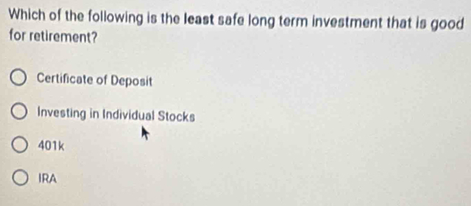 Which of the following is the least safe long term investment that is good
for retirement?
Certificate of Deposit
Investing in Individual Stocks
401k
IRA