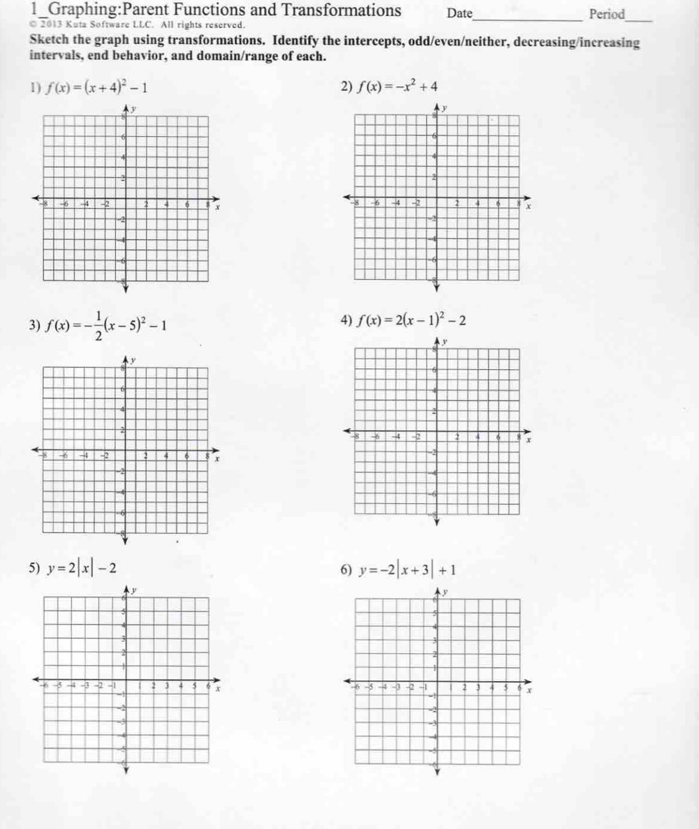 1_Graphing:Parent Functions and Transformations Date_ Period 
© 2013 Kuta Software LLC. All rights reserved. 
_ 
Sketch the graph using transformations. Identify the intercepts, odd/even/neither, decreasing/increasing 
intervals, end behavior, and domain/range of each. 
1) f(x)=(x+4)^2-1 2) f(x)=-x^2+4

3) f(x)=- 1/2 (x-5)^2-1
4) f(x)=2(x-1)^2-2
5) y=2|x|-2 y=-2|x+3|+1
6)
y
5
4
3
X

-5 -4 -3 -2 -1 2 3 4 5 6 x
-1
-
-3
4